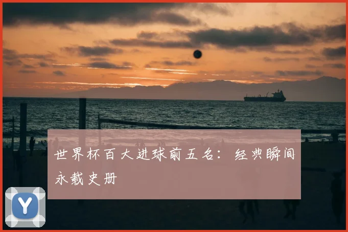 世界杯百大进球前五名:经典瞬间永载史册