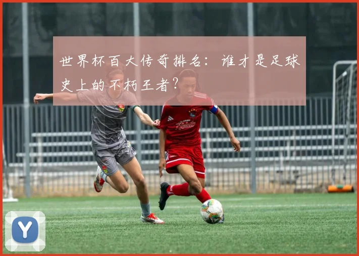 世界杯百大传奇排名：谁才是足球史上的不朽王者？