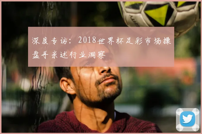 深度专访：2018世界杯足彩市场操盘手亲述行业洞察