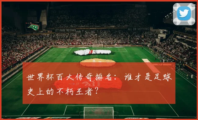 世界杯百大传奇排名：谁才是足球史上的不朽王者？