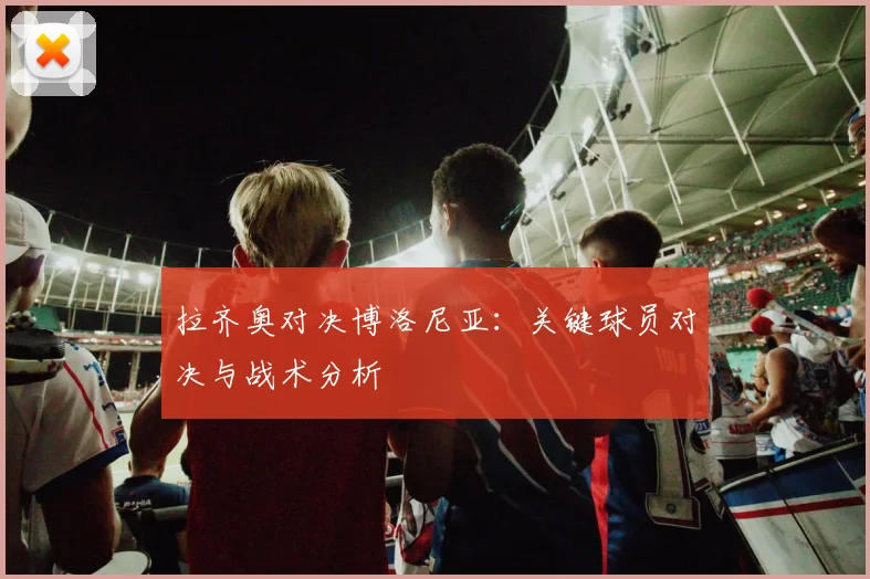 拉齐奥对决博洛尼亚：关键球员对决与战术分析