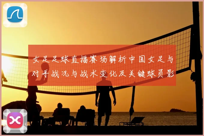 女足足球直播赛场解析中国女足与对手战况与战术变化及关键球员影响