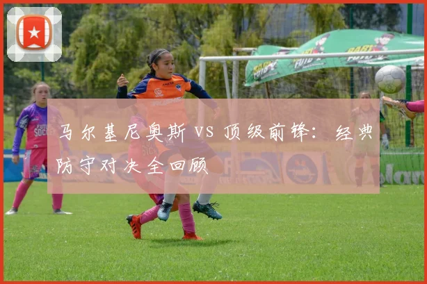 马尔基尼奥斯 vs 顶级前锋:经典防守对决全回顾