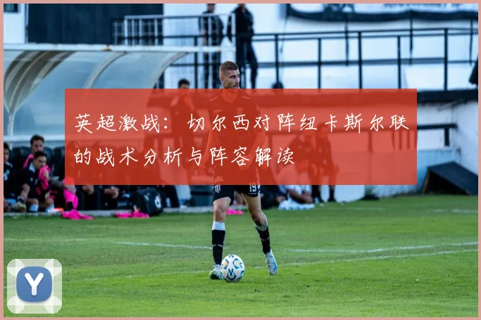 英超激战：切尔西对阵纽卡斯尔联的战术分析与阵容解读