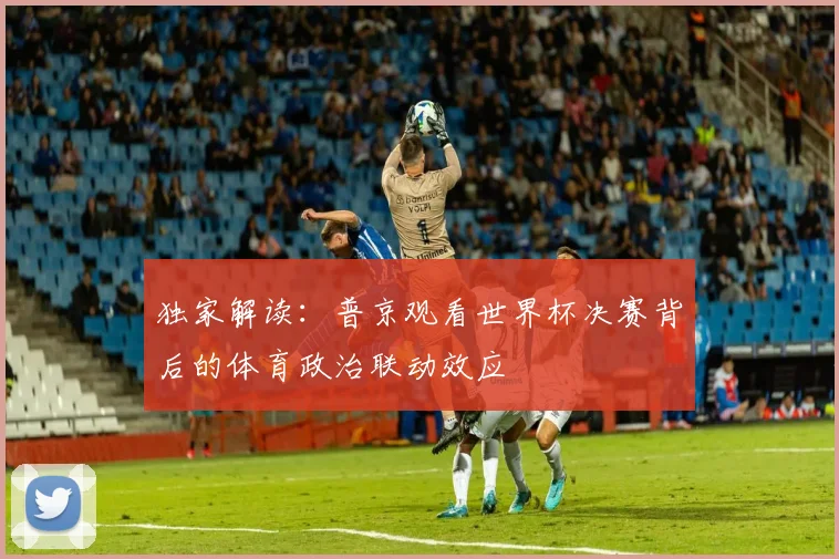 独家解读:普京观看世界杯决赛背后的体育政治联动效应