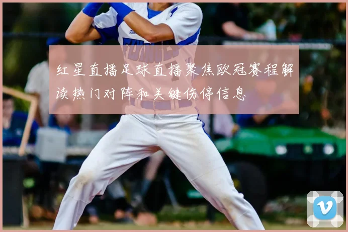 红星直播足球直播聚焦欧冠赛程解读热门对阵和关键伤停信息