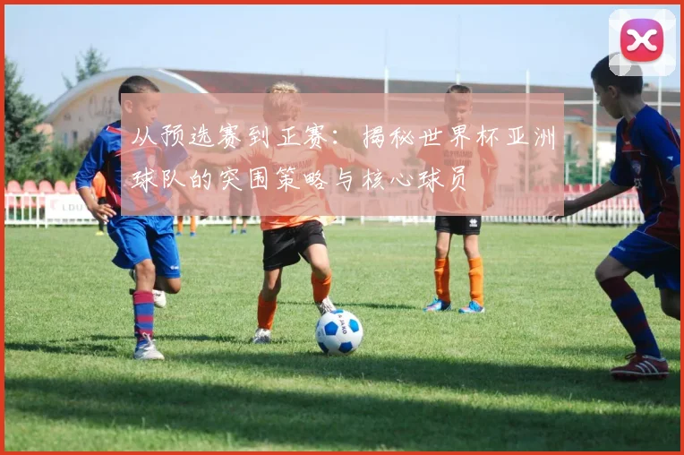 从预选赛到正赛：揭秘世界杯亚洲球队的突围策略与核心球员