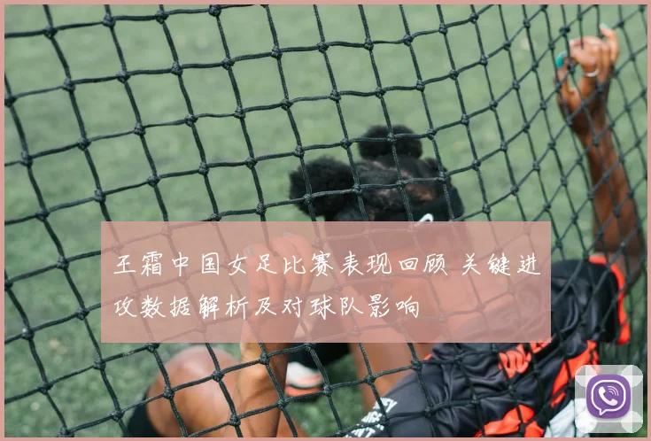 王霜中国女足比赛表现回顾 关键进攻数据解析及对球队影响