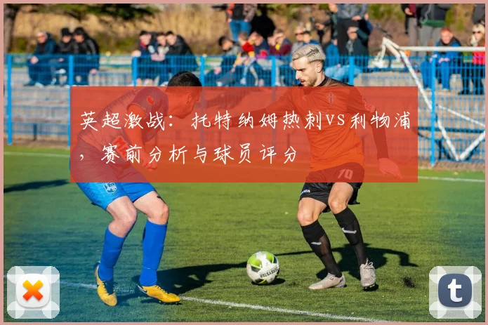 英超激战:托特纳姆热刺vs利物浦,赛前分析与球员评分