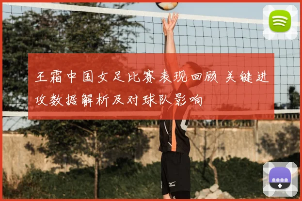 王霜中国女足比赛表现回顾 关键进攻数据解析及对球队影响